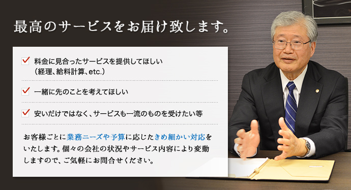 最高のサービスをお届け致します。料金に見合ったサービスを提供してほしい(経理、給料計算、etc.)一緒に先のことを考えてほしい。安いだけではなく、サービスも一流のものを受けたい等。お客さまごとに業務ニーズや予算に応じたきめ細かい対応をいたします。個々の会社の状況やサービス内容により変動しますので、ご気軽にお問い合わせください。